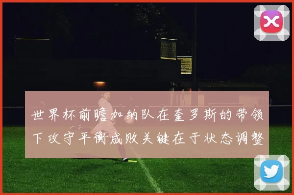 世界杯前瞻加纳队在奎罗斯的带领下攻守平衡成败关键在于状态调整