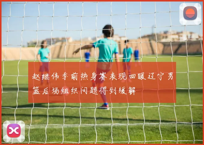 赵继伟季前热身赛表现回暖辽宁男篮后场组织问题得到缓解