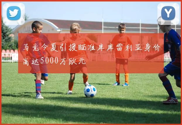 马竞今夏引援瞄准库库雷利亚身价高达5000万欧元