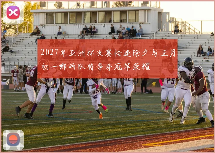 2027年亚洲杯决赛恰逢除夕与正月初一哪两队将争夺冠军荣耀