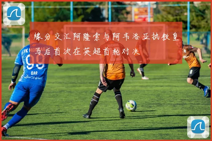 缘分交汇阿隆索与阿韦洛亚执教皇马后首次在英超首轮对决