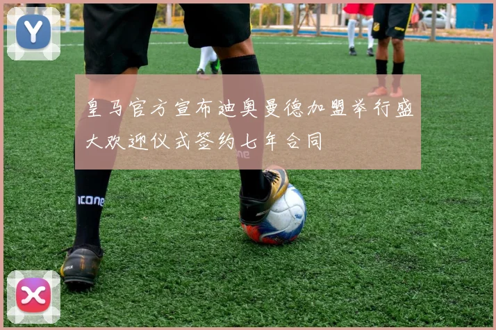 皇马官方宣布迪奥曼德加盟举行盛大欢迎仪式签约七年合同