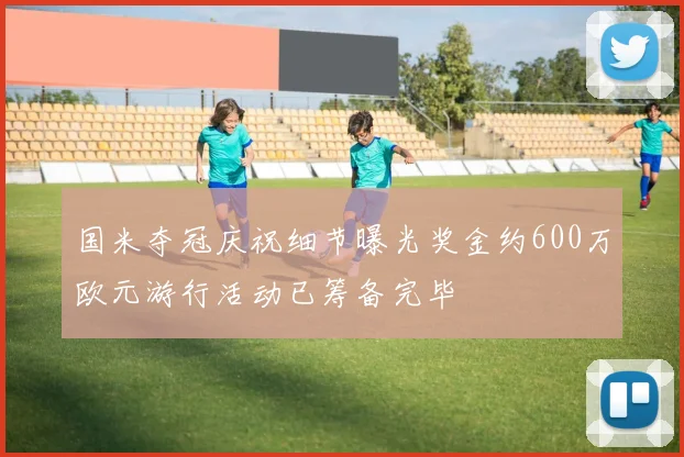 国米夺冠庆祝细节曝光奖金约600万欧元游行活动已筹备完毕