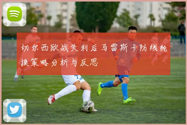 切尔西欧战失利后马雷斯卡防线轮换策略分析与反思
