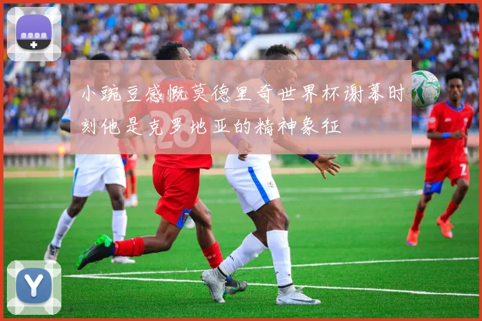 小豌豆感慨莫德里奇世界杯谢幕时刻他是克罗地亚的精神象征