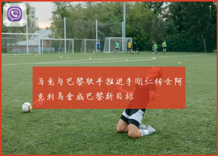 马竞与巴黎联手推进李刚仁转会阿克利乌舍成巴黎新目标