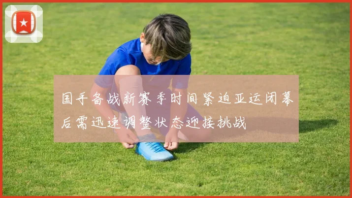 国手备战新赛季时间紧迫亚运闭幕后需迅速调整状态迎接挑战