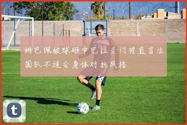 姆巴佩被球砸中巴拉圭门将直言法国队不适合身体对抗风格