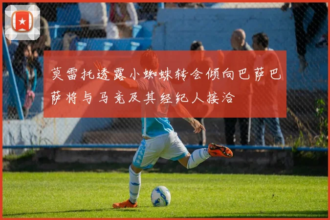 莫雷托透露小蜘蛛转会倾向巴萨巴萨将与马竞及其经纪人接洽