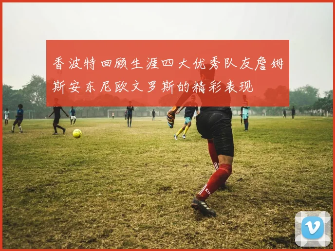 香波特回顾生涯四大优秀队友詹姆斯安东尼欧文罗斯的精彩表现