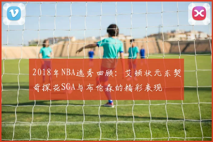 2018年NBA选秀回顾：艾顿状元东契奇探花SGA与布伦森的精彩表现