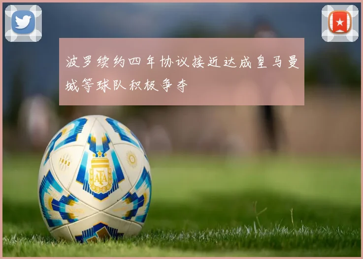 波罗续约四年协议接近达成皇马曼城等球队积极争夺