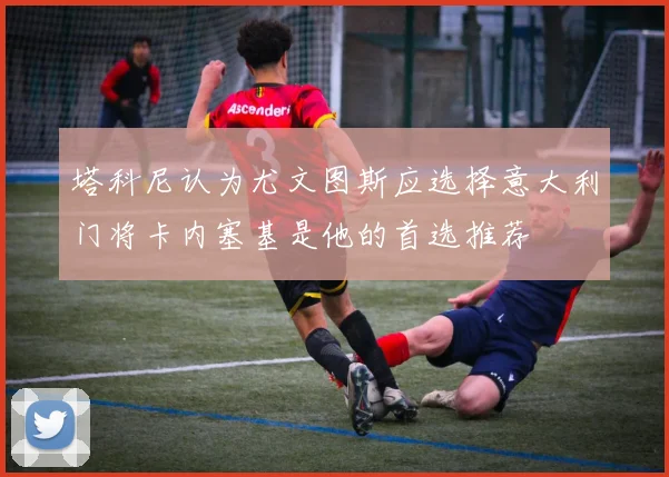 塔科尼认为尤文图斯应选择意大利门将卡内塞基是他的首选推荐