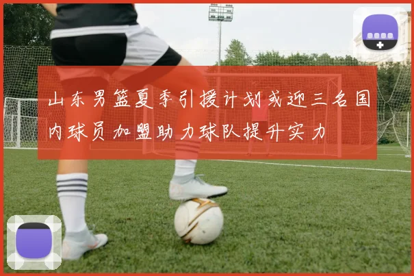 山东男篮夏季引援计划或迎三名国内球员加盟助力球队提升实力