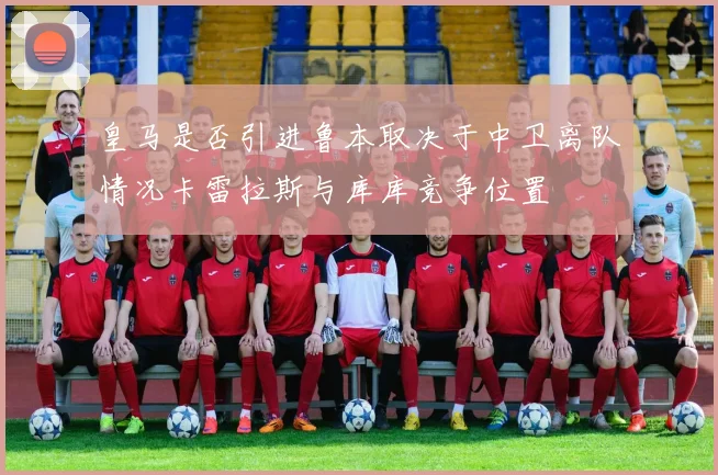 皇马是否引进鲁本取决于中卫离队情况卡雷拉斯与库库竞争位置