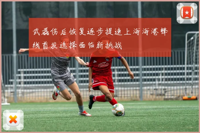 武磊伤后恢复逐步提速上海海港锋线首发选择面临新挑战