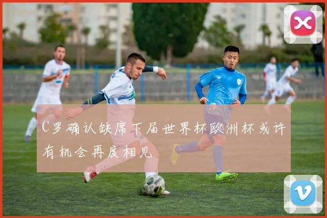 C罗确认缺席下届世界杯欧洲杯或许有机会再度相见
