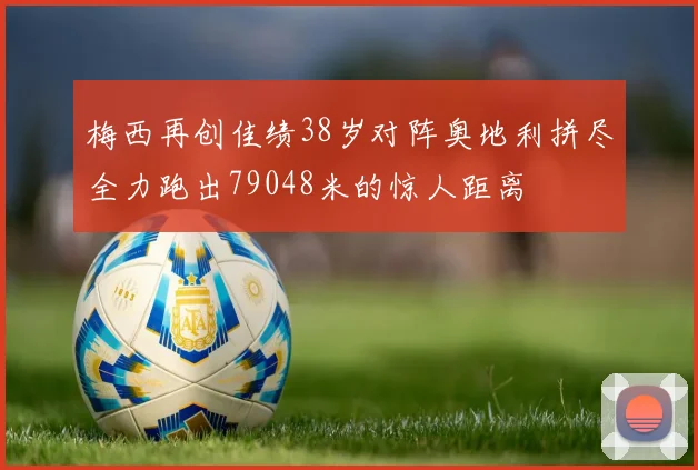 梅西再创佳绩38岁对阵奥地利拼尽全力跑出79048米的惊人距离