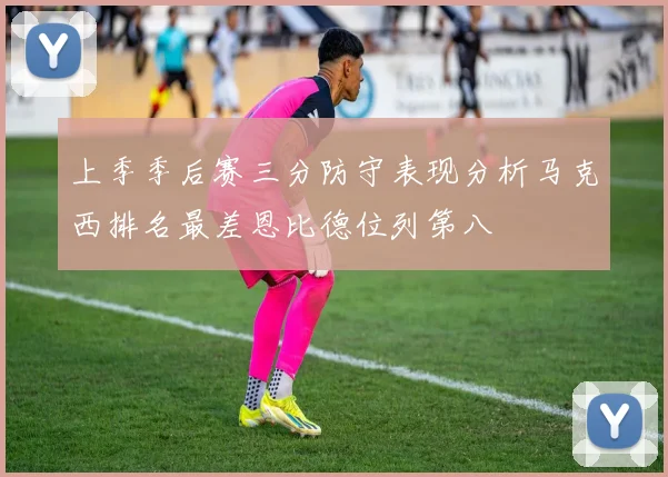 上季季后赛三分防守表现分析马克西排名最差恩比德位列第八
