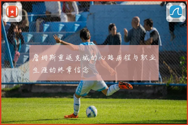 詹姆斯重返克城的心路历程与职业生涯的终章信念