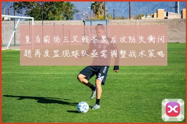 皇马前场三叉戟齐聚后攻防失衡问题再度显现球队亟需调整战术策略
