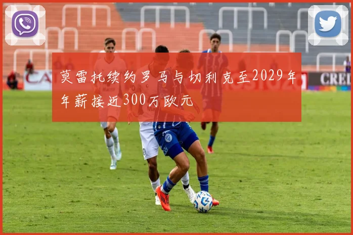 莫雷托续约罗马与切利克至2029年年薪接近300万欧元