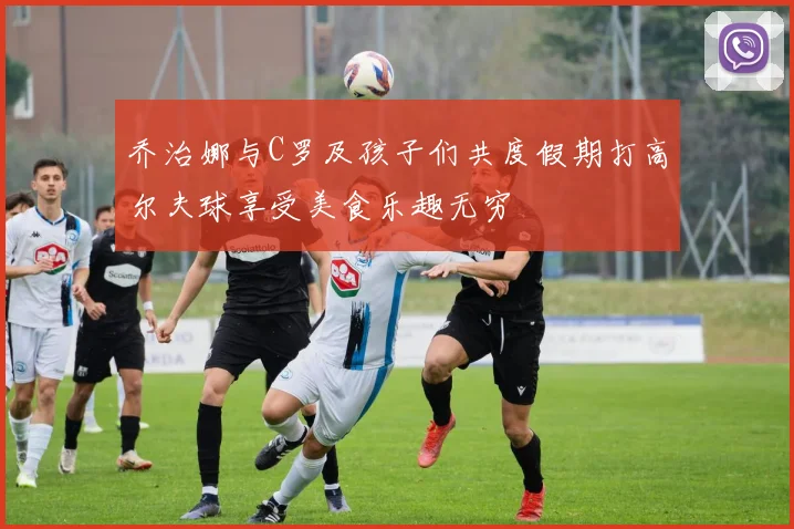 乔治娜与C罗及孩子们共度假期打高尔夫球享受美食乐趣无穷