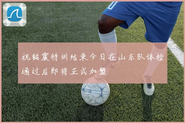 祝铭震特训结束今日在山东队体检通过后即将正式加盟