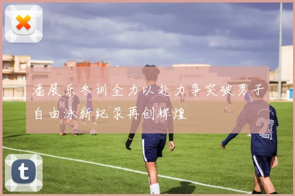 潘展乐冬训全力以赴力争突破男子自由泳新纪录再创辉煌