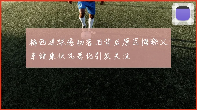 梅西进球感动落泪背后原因揭晓父亲健康状况恶化引发关注